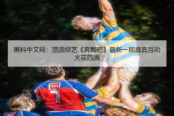黑料中文网：顶流综艺《奔跑吧》最新一期嘉宾互动火花四溅